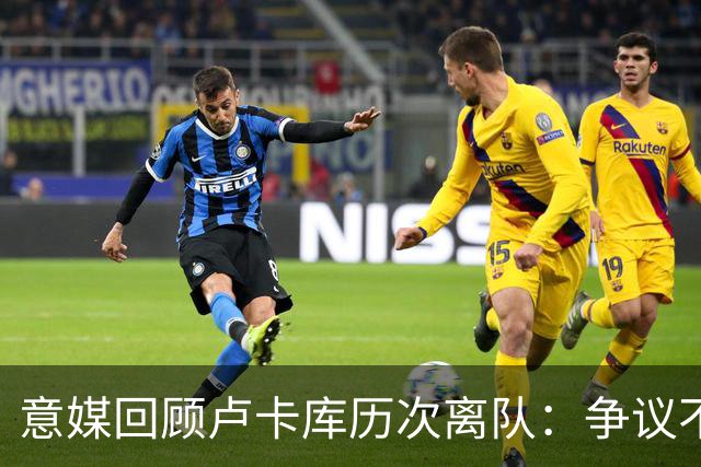 意媒回顾卢卡库历次离队：争议不断，屡惹风波